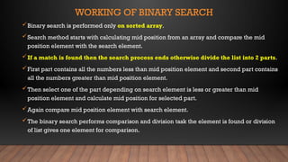 WORKING OF BINARY SEARCH
Binary search is performed only on sorted array.
Search method starts with calculating mid position from an array and compare the mid
position element with the search element.
If a match is found then the search process ends otherwise divide the list into 2 parts.
First part contains all the numbers less than mid position element and second part contains
all the numbers greater than mid position element.
Then select one of the part depending on search element is less or greater than mid
position element and calculate mid position for selected part.
Again compare mid position element with search element.
The binary search performs comparison and division task the element is found or division
of list gives one element for comparison.
 
