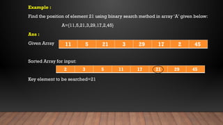 Example :
Find the position of element 21 using binary search method in array ‘A’ given below:
A={11,5,21,3,29,17,2,45}
Ans :
Given Array
Sorted Array for input:
Key element to be searched=21
11 5 21 3 29 17 2 45
2 3 5 11 17 21 29 45
 