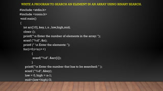 WRITE A PROGRAM TO SEARCH AN ELEMENT IN AN ARRAY USING BINARY SEARCH.
#include <stdio.h>
#include <conio.h>
void main()
{
int arr[10], key, i, n , low,high,mid;
clrscr ();
printf("n Enter the number of elements in the array: ");
scanf ("%d", &n);
printf (" n Enter the elements: ");
for(i=0;i<n;i++)
{
scanf("%d", &arr[i]);
}
printf("n Enter the number that has to be searched: " );
scanf ("%d", &key);
low = 0, high = n-1;
mid=(low+high)/2;
 
