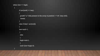 while (low <= high)
{
if (arr[mid] == key)
{
printf("n %dis present in the array at position = %d", key, mid);
break;
}
else if (key> arr[mid])
{
low=mid+1;
}
else
{
high=mid-1;
}
mid=(low+high)/2;
}
 