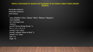 #include<stdio.h>
#include<conio.h>
void main()
{
char a[5][50]={"Anu","Balaji","Kirti","Mohan","Rajesh"};
char key[50];
int i,low,high,mid;
clrscr();
printf("Given String Array: ");
for (i = 0; i < 5; i++)
printf("%st",a[i]);
printf("nEnter value to find: ");
scanf("%s", key);
low = 0;
high =4;
WRITE A PROGRAM TO SEARCH AN ELEMENT IN AN STRING ARRAY USING BINARY
SEARCH.
 