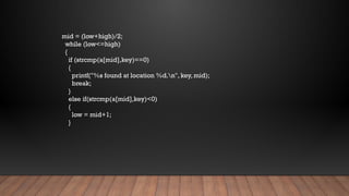 mid = (low+high)/2;
while (low<=high)
{
if (strcmp(a[mid],key)==0)
{
printf("%s found at location %d.n", key, mid);
break;
}
else if(strcmp(a[mid],key)<0)
{
low = mid+1;
}
 