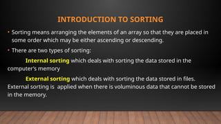 INTRODUCTION TO SORTING
• Sorting means arranging the elements of an array so that they are placed in
some order which may be either ascending or descending.
• There are two types of sorting:
Internal sorting which deals with sorting the data stored in the
computer’s memory
External sorting which deals with sorting the data stored in files.
External sorting is applied when there is voluminous data that cannot be stored
in the memory.
 