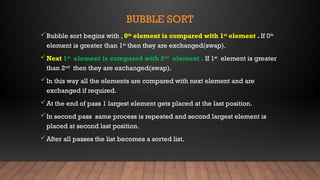 BUBBLE SORT
Bubble sort begins with , 0th
element is compared with 1st
element . If 0th
element is greater than 1st
then they are exchanged(swap).
Next 1st
element is compared with 2nd
element . If 1st
element is greater
than 2nd
then they are exchanged(swap).
In this way all the elements are compared with next element and are
exchanged if required.
At the end of pass 1 largest element gets placed at the last position.
In second pass same process is repeated and second largest element is
placed at second last position.
After all passes the list becomes a sorted list.
 