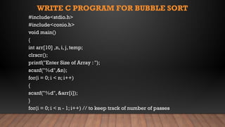 WRITE C PROGRAM FOR BUBBLE SORT
#include<stdio.h>
#include<conio.h>
void main()
{
int arr[10] ,n, i, j, temp;
clrscr();
printf("Enter Size of Array : ");
scanf("%d",&n);
for(i = 0; i < n; i++)
{
scanf("%d", &arr[i]);
}
for(i = 0; i < n - 1; i++) // to keep track of number of passes
 
