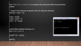 {
for(j = 0; j < n - i - 1; j++) // to compare the elements within the particular
passes
{
// swap if one element is greater than its adjacent element
if(arr[j] > arr[j + 1])
{
temp = arr[j];
arr[j] = arr[j + 1];
arr[j + 1] = temp;
}
}
}
printf("After Bubble Sorting:n");
for(i = 0; i < n; i++)
{
printf("%d ", arr[i]);
}
getch();
}
 