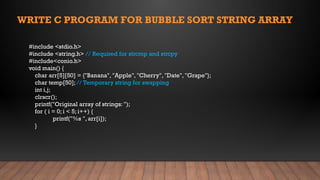 #include <stdio.h>
#include <string.h> // Required for strcmp and strcpy
#include<conio.h>
void main() {
char arr[5][50] = {"Banana", "Apple", "Cherry", "Date", "Grape"};
char temp[50]; // Temporary string for swapping
int i,j;
clrscr();
printf("Original array of strings: ");
for ( i = 0; i < 5; i++) {
printf("%s ", arr[i]);
}
WRITE C PROGRAM FOR BUBBLE SORT STRING ARRAY
 