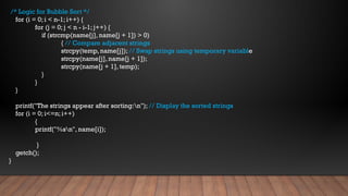 /* Logic for Bubble Sort */
for (i = 0; i < n-1; i++) {
for (j = 0; j < n - i-1; j++) {
if (strcmp(name[j], name[j + 1]) > 0)
{ // Compare adjacent strings
strcpy(temp, name[j]); // Swap strings using temporary variable
strcpy(name[j], name[j + 1]);
strcpy(name[j + 1], temp);
}
}
}
printf("The strings appear after sorting:n"); // Display the sorted strings
for (i = 0; i<=n; i++)
{
printf("%sn", name[i]);
}
getch();
}
 