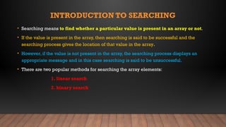 INTRODUCTION TO SEARCHING
• Searching means to find whether a particular value is present in an array or not.
• If the value is present in the array, then searching is said to be successful and the
searching process gives the location of that value in the array.
• However, if the value is not present in the array, the searching process displays an
appropriate message and in this case searching is said to be unsuccessful.
• There are two popular methods for searching the array elements:
1. linear search
2. binary search
 