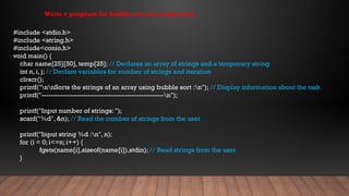 #include <stdio.h>
#include <string.h>
#include<conio.h>
void main() {
char name[25][50], temp[25]; // Declares an array of strings and a temporary string
int n, i, j; // Declare variables for number of strings and iteration
clrscr();
printf("nnSorts the strings of an array using bubble sort :n"); // Display information about the task
printf("-----------------------------------------------------n");
printf("Input number of strings: ");
scanf("%d", &n); // Read the number of strings from the user
printf("Input string %d :n", n);
for (i = 0; i<=n; i++) {
fgets(name[i],sizeof(name[i]),stdin); // Read strings from the user
}
Write c program for bubble sort on string array
 