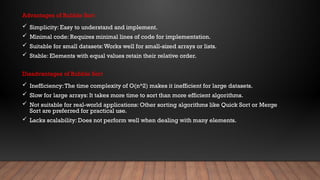 Advantages of Bubble Sort
 Simplicity: Easy to understand and implement.
 Minimal code: Requires minimal lines of code for implementation.
 Suitable for small datasets:Works well for small-sized arrays or lists.
 Stable: Elements with equal values retain their relative order.
Disadvantages of Bubble Sort
 Inefficiency:The time complexity of O(n^2) makes it inefficient for large datasets.
 Slow for large arrays: It takes more time to sort than more efficient algorithms.
 Not suitable for real-world applications: Other sorting algorithms like Quick Sort or Merge
Sort are preferred for practical use.
 Lacks scalability: Does not perform well when dealing with many elements.
 