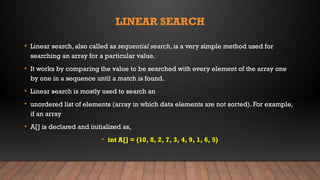 LINEAR SEARCH
• Linear search, also called as sequential search, is a very simple method used for
searching an array for a particular value.
• It works by comparing the value to be searched with every element of the array one
by one in a sequence until a match is found.
• Linear search is mostly used to search an
• unordered list of elements (array in which data elements are not sorted). For example,
if an array
• A[] is declared and initialized as,
• int A[] = {10, 8, 2, 7, 3, 4, 9, 1, 6, 5}
 
