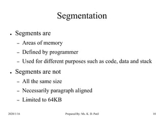 Segmentation
● Segments are
– Areas of memory
– Defined by programmer
– Used for different purposes such as code, data and stack
● Segments are not
– All the same size
– Necessarily paragraph aligned
– Limited to 64KB
2020/1/16 Prepared By: Ms. K. D. Patil 10
 