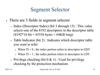 Segment Selector
● There are 3 fields in segment selector
– Index (Descriptor Index) (bit 3 through 15) : This value
selects one of the 8192 descriptors in the descriptor table
(8192*16 bit = 65536 bytes = 64KB long)
– Table Indicator (bit 2) : Indicates which descriptor table
you want to refer
● When TI = 0 , the index portion refers to descriptor in GDT
● When TI = 1 , the index portion refers to descriptor in LDT
– Privilege checking (bit 0 & 1) : Used for privilege
checking by the protection mechanism
2020/1/16 Prepared By: Ms. K. D. Patil 16
 