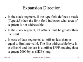 Expansion Direction
● In the stack segment, if the type field defines a stack
(Type 2,3) then the limit field indicates what area of
segment is not addressable.
● In the stack segment, all offsets must be greater than
the limit.
● In case of data segments, all offsets less than or
equal to limit are valid. The first addressable byte is
at offset 0 and the last is at offset 1FFF, making data
segment 2000 bytes (8KB) long
2020/1/16 Prepared By: Ms. K. D. Patil 27
 