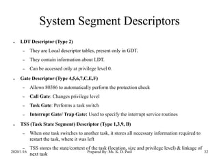 System Segment Descriptors
2020/1/16 Prepared By: Ms. K. D. Patil 32
● LDT Descriptor (Type 2)
– They are Local descriptor tables, present only in GDT.
– They contain information about LDT.
– Can be accessed only at privilege level 0.
● Gate Descriptor (Type 4,5,6,7,C,E,F)
– Allows 80386 to automatically perform the protection check
– Call Gate: Changes privilege level
– Task Gate: Performs a task switch
– Interrupt Gate/ Trap Gate: Used to specify the interrupt service routines
● TSS (Task State Segment) Descriptor (Type 1,3,9, B)
– When one task switches to another task, it stores all necessary information required to
restart the task, where it was left
– TSS stores the state/context of the task (location, size and privilege level) & linkage of
next task
 