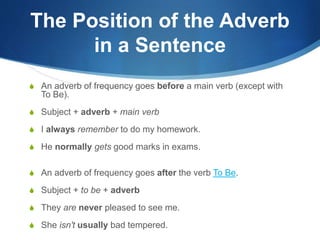 The Position of the Adverb 
in a Sentence 
S An adverb of frequency goes before a main verb (except with 
To Be). 
S Subject + adverb + main verb 
S I always remember to do my homework. 
S He normally gets good marks in exams. 
S An adverb of frequency goes after the verb To Be. 
S Subject + to be + adverb 
S They are never pleased to see me. 
S She isn't usually bad tempered. 
 