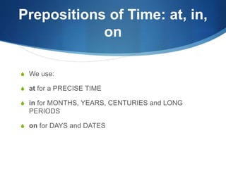 Prepositions of Time: at, in, 
on 
S We use: 
S at for a PRECISE TIME 
S in for MONTHS, YEARS, CENTURIES and LONG 
PERIODS 
S on for DAYS and DATES 
 