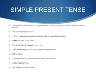 SIMPLE PRESENT TENSE 
S The simple present tense in English is used to describe an action that is regular, true or 
normal. 
S We use the present tense: 
S 1. For repeated or regular actions in the present time period. 
S I take the train to the office. 
S The train to Berlin leaves every hour. 
S John sleeps eight hours every night during the week. 
S 2. For facts. 
S The President of The USA lives in The White House. 
S A dog has four legs. 
S We come from Switzerland. 
 