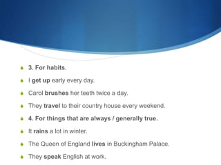 S 3. For habits. 
S I get up early every day. 
S Carol brushes her teeth twice a day. 
S They travel to their country house every weekend. 
S 4. For things that are always / generally true. 
S It rains a lot in winter. 
S The Queen of England lives in Buckingham Palace. 
S They speak English at work. 
 