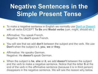 Negative Sentences in the 
Simple Present Tense 
S To make a negative sentence in English we normally use Don't or Doesn't 
with all verbs EXCEPT To Be and Modal verbs (can, might, should etc.). 
S Affirmative: You speak French. 
Negative: You don't speak French. 
S You will see that we add don't between the subject and the verb. We use 
Don't when the subject is I, you, we or they. 
S Affirmative: He speaks German. 
Negative: He doesn't speak German. 
S When the subject is he, she or it, we add doesn't between the subject 
and the verb to make a negative sentence. Notice that the letter S at the 
end of the verb in the affirmative sentence (because it is in third person) 
disappears in the negative sentence. We will see the reason why below. 
 