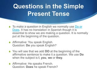 Questions in the Simple 
Present Tense 
S To make a question in English we normally use Do or 
Does. It has no translation in Spanish though it is 
essential to show we are making a question. It is normally 
put at the beginning of the question. 
S Affirmative: You speak English. 
Question: Do you speak English? 
S You will see that we add DO at the beginning of the 
affirmative sentence to make it a question. We use Do 
when the subject is I, you, we or they. 
S Affirmative: He speaks French. 
Question: Does he speak French? 
 
