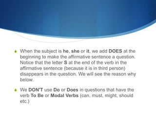 S When the subject is he, she or it, we add DOES at the 
beginning to make the affirmative sentence a question. 
Notice that the letter S at the end of the verb in the 
affirmative sentence (because it is in third person) 
disappears in the question. We will see the reason why 
below. 
S We DON'T use Do or Does in questions that have the 
verb To Be or Modal Verbs (can, must, might, should 
etc.) 
 