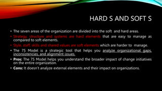 HARD S AND SOFT S
• The seven areas of the organization are divided into the soft and hard areas.
• Strategy, structure and systems are hard elements that are easy to manage as
compared to soft elements.
• Style, staff, skills and shared values are soft elements which are harder to manage.
• The 7S Model is a strategic tool that helps you analyze organizational gaps,
inconsistencies, and alignment issues.
• Pros: The 7S Model helps you understand the broader impact of change initiatives
on the entire organization.
• Cons: It doesn’t analyze external elements and their impact on organizations.
 