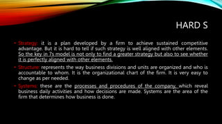 HARD S
• Strategy: it is a plan developed by a firm to achieve sustained competitive
advantage. But it is hard to tell if such strategy is well aligned with other elements.
So the key in 7s model is not only to find a greater strategy but also to see whether
it is perfectly aligned with other elements.
• Structure: represents the way business divisions and units are organized and who is
accountable to whom. It is the organizational chart of the firm. It is very easy to
change as per needed.
• Systems: these are the processes and procedures of the company, which reveal
business daily activities and how decisions are made. Systems are the area of the
firm that determines how business is done.
 