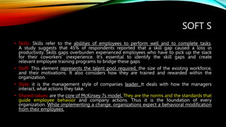 SOFT S
• Skills: Skills refer to the abilities of employees to perform well and to complete tasks.
A study suggests that 45% of respondents reported that a skill gap caused a loss in
productivity. Skills gaps overburden experienced employees who have to pick up the slack
for their coworkers’ inexperience. It’s essential to identify the skill gaps and create
relevant employee training programs to bridge these gaps
• Staff: This element represents the talent pool required, the size of the existing workforce,
and their motivations. It also considers how they are trained and rewarded within the
organization.
• Style: it is the management style of companies leader. It deals with how the managers
interact, what actions they take.
• Shared values: are the core of McKinsey 7s model. They are the norms and the standards that
guide employee behavior and company actions. Thus it is the foundation of every
organization. While implementing a change, organizations expect a behavioral modification
from their employees.
 