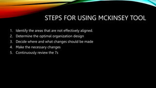STEPS FOR USING MCKINSEY TOOL
1. Identify the areas that are not effectively aligned.
2. Determine the optimal organization design
3. Decide where and what changes should be made
4. Make the necessary changes
5. Continuously review the 7s
 