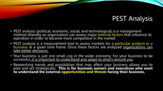 PEST Analysis
• PEST analysis (political, economic, social, and technological) is a management
method whereby an organization can assess major external factors that influence its
operation in order to become more competitive in the market.
• PEST analysis is a measurement tool to assess markets for a particular product or a
business at a given time frame. Once these factors are analyzed organizations can
take better decisions.
• Your business is just one small cog in the wider economy. For your business to be
successful, it is important to understand and adapt to what’s around you.
• Researching trends and possibilities that may affect your business allows you to
plan and act strategically. This is for business owners and executives who want
to understand the external opportunities and threats facing their business.
 