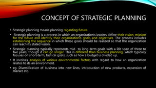 CONCEPT OF STRATEGIC PLANNING
• Strategic planning means planning regarding future.
• Strategic planning is a process in which an organization's leaders define their vision, mission
for the future and identify their organization's goals and objectives. The process includes
establishing the sequence in which those goals should be realized so that the organization
can reach its stated vision.
• Strategic planning typically represents mid- to long-term goals with a life span of three to
five years, though it can go longer. This is different than business planning, which typically
focuses on short-term, tactical goals, such as how a budget is divided up.
• It involves analysis of various environmental factors with regard to how an organization
relates to its an environment.
• eg. Diversification of business into new lines, introduction of new products, expansion of
market etc.
 