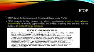 ETOP
• ETOP stands for Environmental Threat and Opportunity Profile.
• ETOP analysis is the process by which organizations monitor their relevant
environment to identify opportunities and threats affecting their business for the
purpose of taking strategic decisions
 