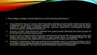 • The strategic managers should keep focus on the following dimensions,
1. Issue Selection: Focus on issues, which have been selected, should not be missed since there is
a likelihood of arriving at incorrect priorities. Some of the important issues may be those
related to market share, competitive pricing, customer preferences, technological changes,
economic policies, competitive trends, etc.
2. Accuracy of Data: Data should be collected from good sources otherwise the entire process of
environmental scanning may go waste.
3. Impact Studies: Impact studies should be conducted focusing on the various opportunities and
threats and the critical issues selected. It may include study of probable effects on the
company’s strengths and weaknesses, accomplishment of mission and vision etc.
4. Flexibility in Operations: There are number of uncertainties exist in a business situation and so
a company can be greatly benefited buy devising proactive and flexible strategies in their plans,
structures, strategy etc. The optimum level of flexibility should be maintained.
 