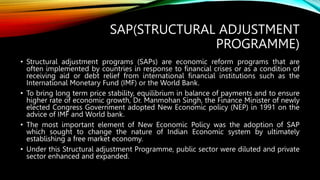 SAP(STRUCTURAL ADJUSTMENT
PROGRAMME)
• Structural adjustment programs (SAPs) are economic reform programs that are
often implemented by countries in response to financial crises or as a condition of
receiving aid or debt relief from international financial institutions such as the
International Monetary Fund (IMF) or the World Bank.
• To bring long term price stability, equilibrium in balance of payments and to ensure
higher rate of economic growth, Dr. Manmohan Singh, the Finance Minister of newly
elected Congress Government adopted New Economic policy (NEP) in 1991 on the
advice of IMF and World bank.
• The most important element of New Economic Policy was the adoption of SAP
which sought to change the nature of Indian Economic system by ultimately
establishing a free market economy.
• Under this Structural adjustment Programme, public sector were diluted and private
sector enhanced and expanded.
 