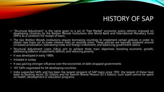 HISTORY OF SAP
• “Structural Adjustment” is the name given to a set of “free Market” economic policy reforms imposed on
developing countries by the Bretton Woods Institutions (the World Bank and International Monetary Fund
(IMFs) as a condition for receipt of loans.
• The two Bretton Woods institutions require borrowing countries to implement certain policies in order to
obtain new loans (or to lower interest rates on existing ones). These policies are typically centered around
increased privatization, liberalizing trade and foreign investment, and balancing government deficit
• Structural Adjustment Loans (SALs) aim to achieve three main objectives: boosting economic growth,
addressing balance of payments deficits, and reducing poverty.
• It was developed in early 1980s
• Initiated in turkey
• It was gaining stronger influence over the economies of debt strapped governments
• 187 SAPs negotiated for 64 developing countries.
• India supported SAPs and has been the largest recipient of SAP loans since 1991. the largest of these have
been to banking sector ($2 trillion) and for swachh Bharat Mission ($1.5 billion). Such loans cannot be spent
on health, development or education programs.
 