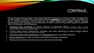 CONTINUE..
• Structural adjustment programs have demanded that borrowing countries introduce broadly free-
market systems coupled with occasionally outright austerity. (In economic policy, austerity is a
set of political-economic policies that aim to reduce government budget deficits through
spending cuts, tax increases, or a combination of both). Countries have been required to perform
some combination of the following:
1. Devaluing their currencies to reduce balance of payments deficits. (devaluation helps in boosting
exports because the goods become relatively cheaper for foreign consumers as the value of domestic currency goes down when compared to foreign
currency. Devaluation helps in reducing the trade deficit.)
2. Cutting public sector employment, subsidies, and other spending to reduce budget deficits
(negative balance between a government's spending and revenues.)
3. Privatizing state-owned enterprises and deregulating state-controlled industries.
4. Easing regulations in order to attract investment by foreign businesses.
5. Closing tax loopholes and improving tax collection domestically.
 