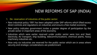 NEW REFORMS OF SAP (INDIA)
1. De- reservation of industries of the public sector:
• New industrial policy 1991 has been adopted under SAP reforms which lifted excess
direct controls and regulations on industries and ensure a free market economy.
• New policy indicates government invites a greater degree of participation by the
private sector in important areas of the economy.
• Industries which were earlier reserved under public sector were Iron and Steel,
Electricity, Air transport, ship building, telecommunications, chemical plants, heavy
machinery industries etc.
• Now only six industries are reserved for the public sector which are in areas where
security and strategic considerations are predominant
 