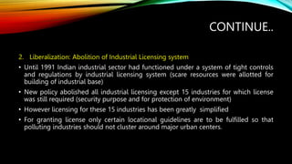 CONTINUE..
2. Liberalization: Abolition of Industrial Licensing system
• Until 1991 Indian industrial sector had functioned under a system of tight controls
and regulations by industrial licensing system (scare resources were allotted for
building of industrial base)
• New policy abolished all industrial licensing except 15 industries for which license
was still required (security purpose and for protection of environment)
• However licensing for these 15 industries has been greatly simplified
• For granting license only certain locational guidelines are to be fulfilled so that
polluting industries should not cluster around major urban centers.
 