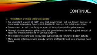 CONTINUE..
3. Privatization of Public sector enterprises
• An important aspect of NEP was that government will no longer operate in
commercial enterprises. Government decided to disinvest the public enterprises.
• Government can sell completely or a part of its equity capital to private sector.
• Through disinvestment or privatization the government can mop a good amount of
resources which can be used for various purposes.
• These resources were used to pay back public debt and to finance budget deficits.
• Many public enterprises were already running inefficiently and were incurring huge
losses.
 