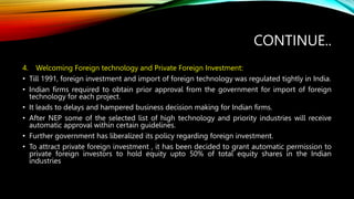 CONTINUE..
4. Welcoming Foreign technology and Private Foreign Investment:
• Till 1991, foreign investment and import of foreign technology was regulated tightly in India.
• Indian firms required to obtain prior approval from the government for import of foreign
technology for each project.
• It leads to delays and hampered business decision making for Indian firms.
• After NEP some of the selected list of high technology and priority industries will receive
automatic approval within certain guidelines.
• Further government has liberalized its policy regarding foreign investment.
• To attract private foreign investment , it has been decided to grant automatic permission to
private foreign investors to hold equity upto 50% of total equity shares in the Indian
industries
 