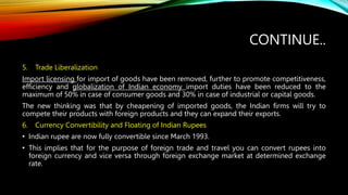 CONTINUE..
5. Trade Liberalization
Import licensing for import of goods have been removed, further to promote competitiveness,
efficiency and globalization of Indian economy import duties have been reduced to the
maximum of 50% in case of consumer goods and 30% in case of industrial or capital goods.
The new thinking was that by cheapening of imported goods, the Indian firms will try to
compete their products with foreign products and they can expand their exports.
6. Currency Convertibility and Floating of Indian Rupees
• Indian rupee are now fully convertible since March 1993.
• This implies that for the purpose of foreign trade and travel you can convert rupees into
foreign currency and vice versa through foreign exchange market at determined exchange
rate.
 