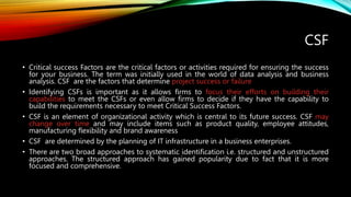 CSF
• Critical success Factors are the critical factors or activities required for ensuring the success
for your business. The term was initially used in the world of data analysis and business
analysis. CSF are the factors that determine project success or failure
• Identifying CSFs is important as it allows firms to focus their efforts on building their
capabilities to meet the CSFs or even allow firms to decide if they have the capability to
build the requirements necessary to meet Critical Success Factors.
• CSF is an element of organizational activity which is central to its future success. CSF may
change over time and may include items such as product quality, employee attitudes,
manufacturing flexibility and brand awareness
• CSF are determined by the planning of IT infrastructure in a business enterprises.
• There are two broad approaches to systematic identification i.e. structured and unstructured
approaches. The structured approach has gained popularity due to fact that it is more
focused and comprehensive.
 