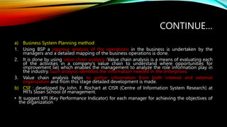 CONTINUE…
a) Business System Planning method
1. Using BSP a rigorous analysis of the operations in the business is undertaken by the
managers and a detailed mapping of the business operations is done.
2. It is done by using value chain analysis (Value chain analysis is a means of evaluating each
of the activities in a company's value chain to understand where opportunities for
improvement lie) which enables the management to analyze the role information play in
the industry. Such analysis identifies the information needed in the enterprises.
3. Value chain analysis helps to gather information from both internal and external
organization and from this stage detailed development is made.
b) CSF : developed by John. F. Rochart at CISR (Centre of Information System Research) at
MITs Sloan School of management.
• It suggest KPI (Key Performance Indicator) for each manager for achieving the objectives of
the organization
 