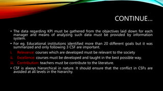 CONTINUE…
• The data regarding KPI must be gathered from the objectives laid down for each
manager and means of analyzing such data must be provided by information
system.
• For eg. Educational institutions identified more than 20 different goals but it was
summarized and only following 3 CSF are important.
i. Relevance: courses which are developed must be relevant to the society
ii. Excellence: courses must be developed and taught in the best possible way.
iii. Contribution: teachers must be contribute to the literature.
• CSF is always hierarchical in nature. It should ensure that the conflict in CSFs are
avoided at all levels in the hierarchy.
 
