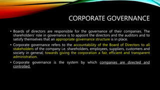 CORPORATE GOVERNANCE
• Boards of directors are responsible for the governance of their companies. The
shareholders' role in governance is to appoint the directors and the auditors and to
satisfy themselves that an appropriate governance structure is in place.
• Corporate governance refers to the accountability of the Board of Directors to all
stakeholders of the company i.e. shareholders, employees, suppliers, customers and
society in general; towards giving the corporation a fair, efficient and transparent
administration.
• Corporate governance is the system by which companies are directed and
controlled.
 
