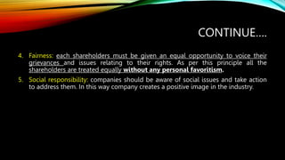 CONTINUE….
4. Fairness: each shareholders must be given an equal opportunity to voice their
grievances and issues relating to their rights. As per this principle all the
shareholders are treated equally without any personal favoritism.
5. Social responsibility: companies should be aware of social issues and take action
to address them. In this way company creates a positive image in the industry.
 