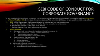 SEBI CODE OF CONDUCT FOR
CORPORATE GOVERNANCE
• For promoting good corporate governance, Securities Exchange Board of India has constituted a committee under the chairmanship
of Kumar Mangalam Birla. On the basis of recommendations of this committee SEBI issued certain guidelines which are as follows:
1. BOD: BOD of the company shall have combination of executive and non executive directors.
• The number of directors would depend on whether chairman is executive or non executive
• Non executive chairman – 1/3 of board will be directors
• Executive chairman- ½ of board will comprise of directors
2. Audit committee:
i. Company should have independent audit committee which comprise of:
a) It shall have minimum 3 members as non executive directors
b) Chairman will be independent director
c) The chairman will present at annual general meeting
ii. Audit committee shall have powers like
a) To seek information from employees
b) To obtain legal advice
c) Can investigate any activity
iii. Role of audit committee must include:
a) Reviewing the companies financial and risk policies
b) Recommendation of removal and appointment of auditors
 