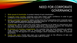 NEED FOR CORPORATE
GOVERNANCE
1. Wide spread of shareholder: to protect interest of each shareholders
2. Corporate scams scandals: corporate scams have shaken public confidence. In order to gain
confidence in the corporate sector, the need of C.G. is required.
3. Greater expectations of society: todays society have lots of expectations from corporate sector
like better quality, pollution control, reasonable price etc. to meet all this expectations there
must be code of conduct of corporate governance.
4. Globalization: desire of more and more Indian companies to be listed on international stock
exchange focuses on need of corporate governance. International company also recognizes
only those companies which have good conduct of corporate governance.
5. Ill practices of monetary compensation: it’s a practice that, top level executives are getting
huge monetary payments both in developed and developing economies. There is no
justification for the payment of ranking managers which necessitates the need of corporate
governance.
6. Hostile take overs: hostile take overs put a question mark on the efficiency of take over
companies so there is proper need of proper code of conduct.
 